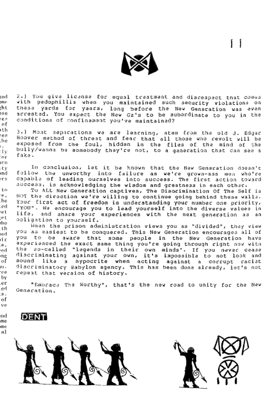 2.) You give licanss for squal Lraacasat and discespact tnat co <ith 0eddpnillis uhen you maintained such security violations on Enes: yacds fac yaacs, long before the Neu Ganaration was aven accestsd. You expact Ehs Naw Gz’s to be subordinate to you ia the conditions of confineasat you’ve maintainad?  3.) Mast sepacations wa ace leacning, stem fcom the olg 3. Edgac Hoaver matnod of theest and feac that all thoss wio cevolt will be 2%posad con che foul, hidden in tha files of tha mind of sha bully/sanas be somsvody thay’ce not, €0 a generation enat can see 3  In conclusion, lst it ba known thac tha Naw Genacation doasa’c 110w The unwocthy into failuce as ve’ce growa-ass men who’ce ca0abl: of leading oucsalves into success. The ficst action tovacd suscess, ‘ia acknovledging the wisdom and gesatnsss in sach othc.  To ALL New Generation captives, Tha Disocimination O The Seif is HOT tha dicaction we’ce uilling to continue going behind tness walls. Yaue [icst act of freedoa is undarstanding your nuabec one priofity, TYOU". s ancoucage you to lead youcsslf into the diverss values Ln Lifs, and share your experiances with the next gensration as aa 9sligation to yousself.  linen tha prison adwinlsteation views you as "divided®, they view 70u a3 sasiest o ba conqueced. Tais New Ganecation encoucages all of you Eo 0 avace that soms people in the New Generation have 2xpecianced tne exact same thing you’re going though Fignt aoy vita the so-called *legends in thelc oun minds. 1f you asvec cease lscciainating against youe oun, it’s impossible to ot losk and s0und "liks 3 Nypocrite when acting againat & coreupt cacist Aisccininatocy Eabylon agency. This has bean dons alcaady, lec’s not cpeat chat vecsion of histocy.  “Gapcacs The Worthy®, that  the new road to unity for che New  OSSR 